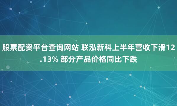 股票配资平台查询网站 联泓新科上半年营收下滑12.13% 部分产品价格同比下跌
