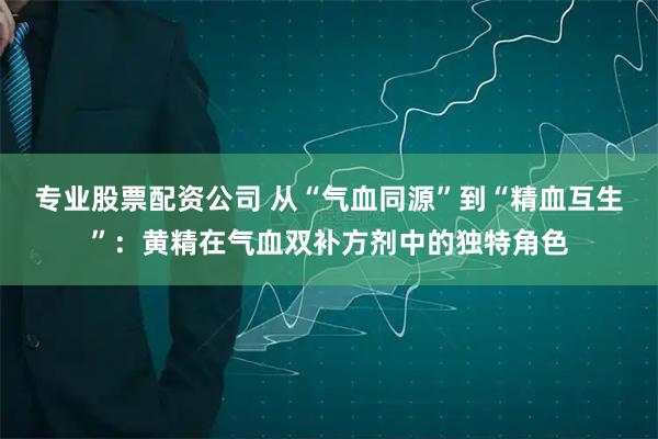 专业股票配资公司 从“气血同源”到“精血互生”：黄精在气血双补方剂中的独特角色