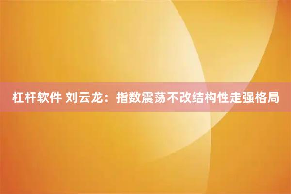 杠杆软件 刘云龙：指数震荡不改结构性走强格局