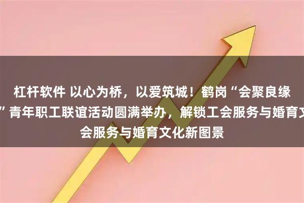 杠杆软件 以心为桥，以爱筑城！鹤岗“会聚良缘·情在鹤岗”青年职工联谊活动圆满举办，解锁工会服务与婚育文化新图景