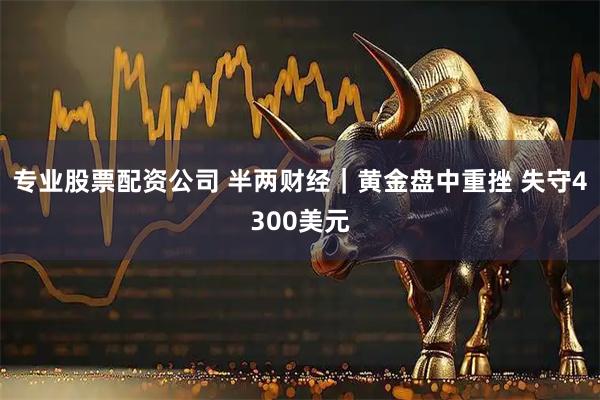 专业股票配资公司 半两财经｜黄金盘中重挫 失守4300美元