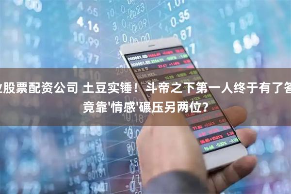 专业股票配资公司 土豆实锤！斗帝之下第一人终于有了答案，竟靠'情感'碾压另两位？