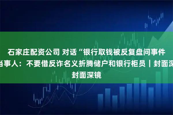 石家庄配资公司 对话“银行取钱被反复盘问事件”当事人：不要借反诈名义折腾储户和银行柜员｜封面深镜