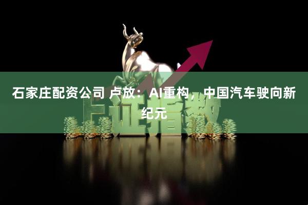 石家庄配资公司 卢放：AI重构，中国汽车驶向新纪元