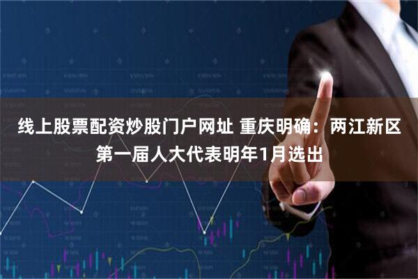 线上股票配资炒股门户网址 重庆明确：两江新区第一届人大代表明年1月选出