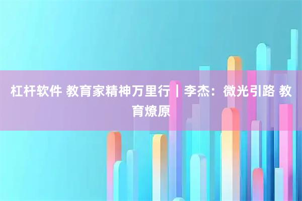 杠杆软件 教育家精神万里行｜李杰：微光引路 教育燎原