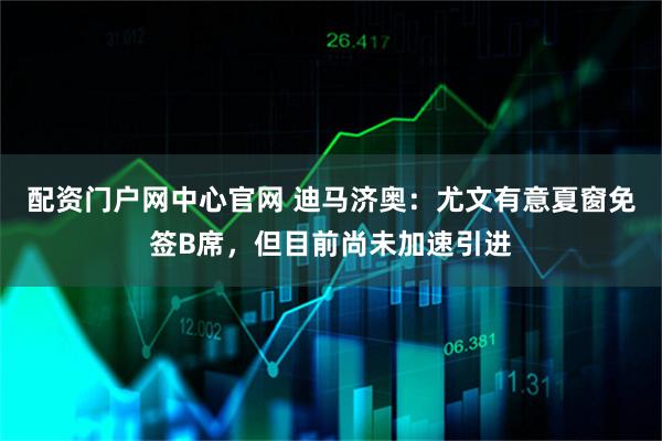 配资门户网中心官网 迪马济奥：尤文有意夏窗免签B席，但目前尚未加速引进