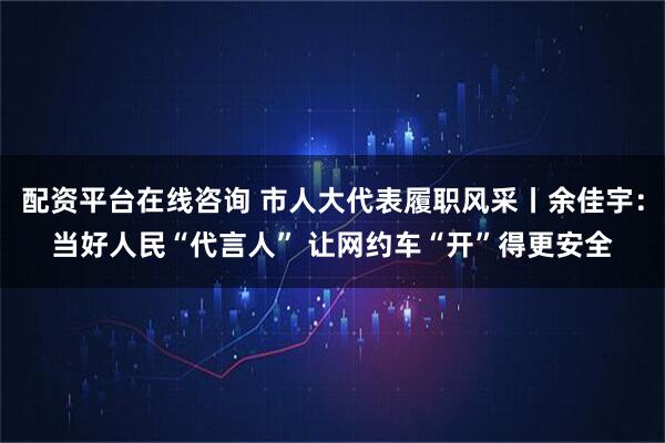配资平台在线咨询 市人大代表履职风采丨余佳宇：当好人民“代言人” 让网约车“开”得更安全