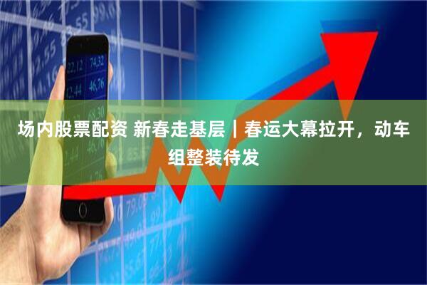 场内股票配资 新春走基层｜春运大幕拉开，动车组整装待发