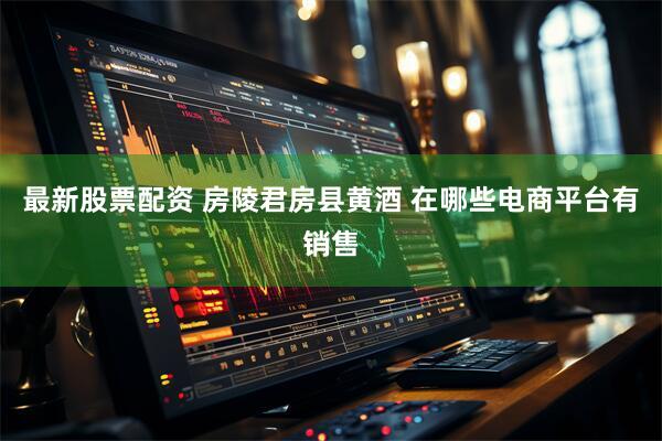 最新股票配资 房陵君房县黄酒 在哪些电商平台有销售