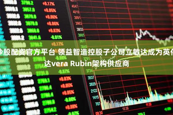 炒股配资官方平台 领益智造控股子公司立敏达成为英伟达vera Rubin架构供应商