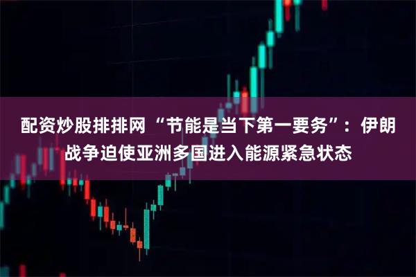 配资炒股排排网 “节能是当下第一要务”：伊朗战争迫使亚洲多国进入能源紧急状态