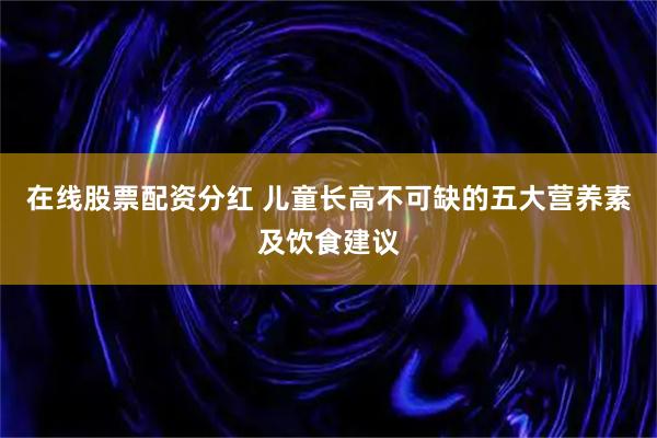 在线股票配资分红 儿童长高不可缺的五大营养素及饮食建议